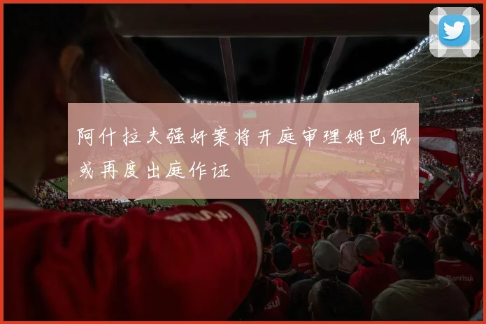 阿什拉夫强奸案将开庭审理姆巴佩或再度出庭作证