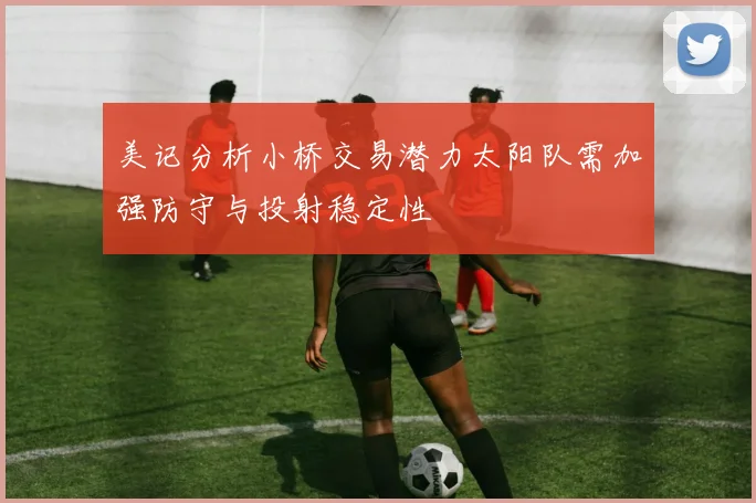 美记分析小桥交易潜力太阳队需加强防守与投射稳定性