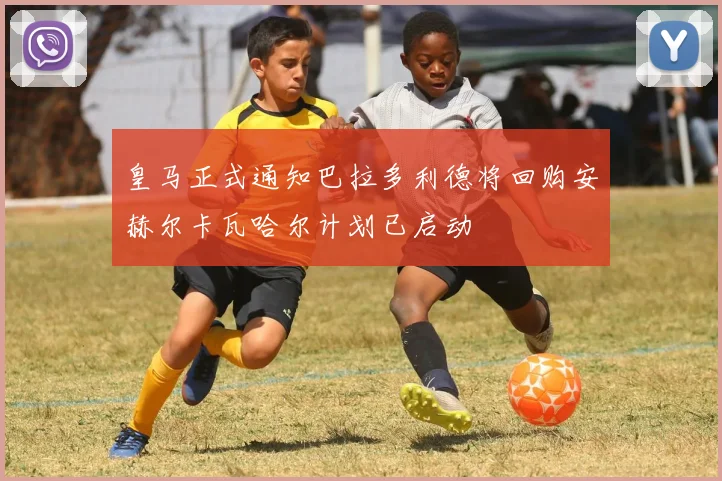 皇马正式通知巴拉多利德将回购安赫尔卡瓦哈尔计划已启动