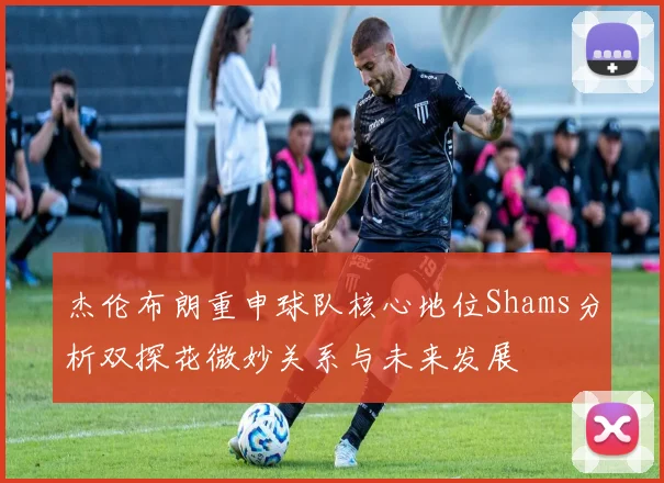 杰伦布朗重申球队核心地位Shams分析双探花微妙关系与未来发展