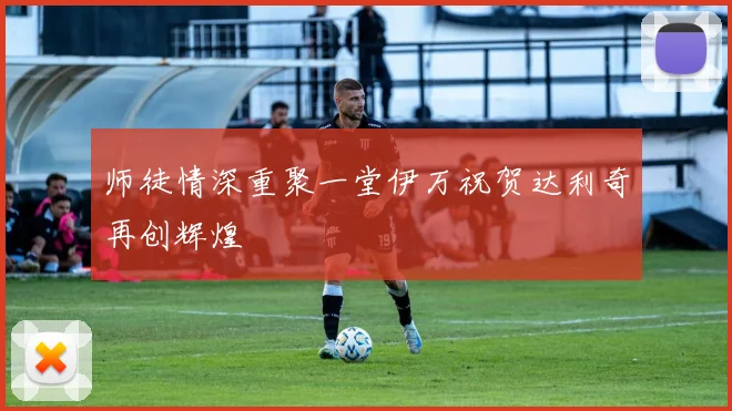 师徒情深重聚一堂伊万祝贺达利奇再创辉煌