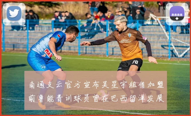南通支云官方宣布吴星宇租借加盟前鲁能青训球员曾在巴西留洋发展