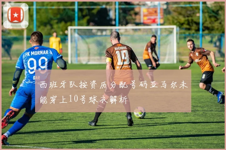 西班牙队按资历分配号码亚马尔未能穿上10号球衣解析
