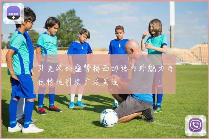 贝克汉姆盛赞梅西的场内外魅力与独特性引发广泛关注