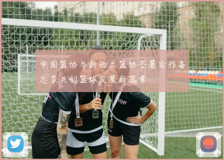 中国篮协与新西兰篮协签署合作备忘录共创篮球发展新篇章