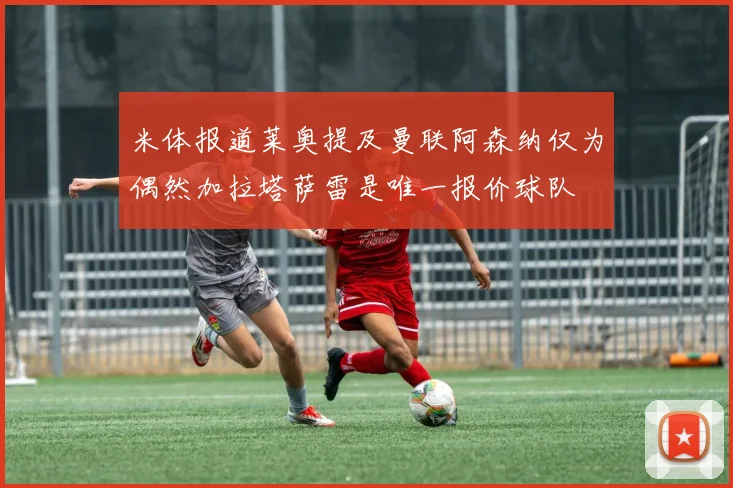 米体报道莱奥提及曼联阿森纳仅为偶然加拉塔萨雷是唯一报价球队