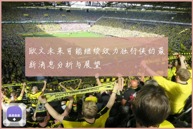 欧文未来可能继续效力独行侠的最新消息分析与展望